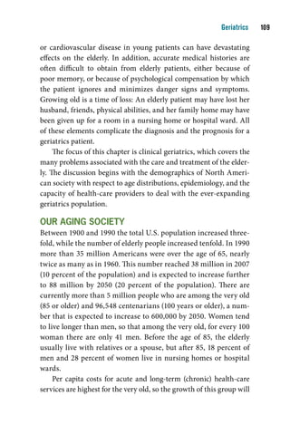Geriatrics    10

or cardiovascular disease in young patients can have devastating
effects on the elderly. In addition, accurate medical histories are
often difficult to obtain from elderly patients, either because of
poor memory, or because of psychological compensation by which
the patient ignores and minimizes danger signs and symptoms.
Growing old is a time of loss: An elderly patient may have lost her
husband, friends, physical abilities, and her family home may have
been given up for a room in a nursing home or hospital ward. All
of these elements complicate the diagnosis and the prognosis for a
geriatrics patient.
     The focus of this chapter is clinical geriatrics, which covers the
many problems associated with the care and treatment of the elder-
ly. The discussion begins with the demographics of North Ameri-
can society with respect to age distributions, epidemiology, and the
capacity of health-care providers to deal with the ever-expanding
geriatrics population.

Our aging SOcietY
Between 1900 and 1990 the total U.S. population increased three-
fold, while the number of elderly people increased tenfold. In 1990
more than 35 million Americans were over the age of 65, nearly
twice as many as in 1960. This number reached 38 million in 2007
(10 percent of the population) and is expected to increase further
to 88 million by 2050 (20 percent of the population). There are
currently more than 5 million people who are among the very old
(85 or older) and 96,548 centenarians (100 years or older), a num-
ber that is expected to increase to 600,000 by 2050. Women tend
to live longer than men, so that among the very old, for every 100
woman there are only 41 men. Before the age of 85, the elderly
usually live with relatives or a spouse, but after 85, 18 percent of
men and 28 percent of women live in nursing homes or hospital
wards.
     Per capita costs for acute and long-term (chronic) health-care
services are highest for the very old, so the growth of this group will
 