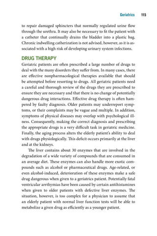 Geriatrics    11

to repair damaged sphincters that normally regulated urine flow
through the urethra. It may also be necessary to fit the patient with
a catheter that continually drains the bladder into a plastic bag.
Chronic indwelling catherization is not advised, however, as it is as-
sociated with a high risk of developing urinary system infections.

drug tHerapY
Geriatric patients are often prescribed a large number of drugs to
deal with the many disorders they suffer from. In many cases, there
are effective nonpharmacological therapies available that should
be attempted before resorting to drugs. All geriatric patients need
a careful and thorough review of the drugs they are prescribed to
ensure they are necessary and that there is no change of potentially
dangerous drug interactions. Effective drug therapy is often ham-
pered by faulty diagnosis. Older patients may underreport symp-
toms, or their complaints may be vague and multiple. In addition,
symptoms of physical diseases may overlap with psychological ill-
ness. Consequently, making the correct diagnosis and prescribing
the appropriate drugs is a very difficult task in geriatric medicine.
Finally, the aging process alters the elderly patient’s ability to deal
with drugs physiologically. This deficit occurs primarily at the liver
and at the kidneys.
    The liver contains about 30 enzymes that are involved in the
degradation of a wide variety of compounds that are consumed in
an average diet. These enzymes can also handle more exotic com-
pounds such as alcohol or pharmaceutical drugs. Age-related, or
even alcohol-induced, deterioration of these enzymes make a safe
drug dangerous when given to a geriatrics patient. Potentially fatal
ventricular arrthymias have been caused by certain antihistamines
when given to older patients with defective liver enzymes. The
situation, however, is too complex for a physician to assume that
an elderly patient with normal liver function tests will be able to
metabolize a given drug as efficiently as a younger patient.
 