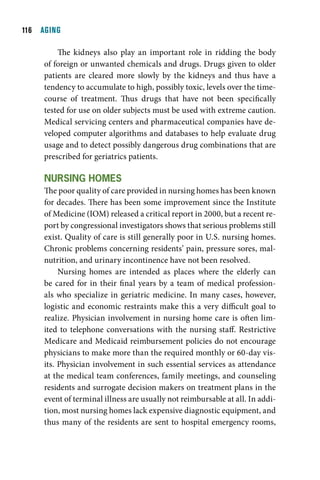 11  AGING

         The kidneys also play an important role in ridding the body
     of foreign or unwanted chemicals and drugs. Drugs given to older
     patients are cleared more slowly by the kidneys and thus have a
     tendency to accumulate to high, possibly toxic, levels over the time-
     course of treatment. Thus drugs that have not been specifically
     tested for use on older subjects must be used with extreme caution.
     Medical servicing centers and pharmaceutical companies have de-
     veloped computer algorithms and databases to help evaluate drug
     usage and to detect possibly dangerous drug combinations that are
     prescribed for geriatrics patients.

     nurSing HOmeS
     The poor quality of care provided in nursing homes has been known
     for decades. There has been some improvement since the Institute
     of Medicine (IOM) released a critical report in 2000, but a recent re-
     port by congressional investigators shows that serious problems still
     exist. Quality of care is still generally poor in U.S. nursing homes.
     Chronic problems concerning residents’ pain, pressure sores, mal-
     nutrition, and urinary incontinence have not been resolved.
          Nursing homes are intended as places where the elderly can
     be cared for in their final years by a team of medical profession-
     als who specialize in geriatric medicine. In many cases, however,
     logistic and economic restraints make this a very difficult goal to
     realize. Physician involvement in nursing home care is often lim-
     ited to telephone conversations with the nursing staff. Restrictive
     Medicare and Medicaid reimbursement policies do not encourage
     physicians to make more than the required monthly or 60-day vis-
     its. Physician involvement in such essential services as attendance
     at the medical team conferences, family meetings, and counseling
     residents and surrogate decision makers on treatment plans in the
     event of terminal illness are usually not reimbursable at all. In addi-
     tion, most nursing homes lack expensive diagnostic equipment, and
     thus many of the residents are sent to hospital emergency rooms,
 