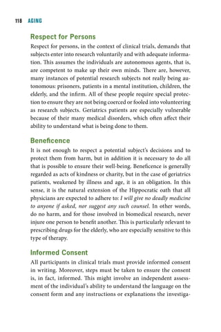 11  AGING

     respect for persons
     Respect for persons, in the context of clinical trials, demands that
     subjects enter into research voluntarily and with adequate informa-
     tion. This assumes the individuals are autonomous agents, that is,
     are competent to make up their own minds. There are, however,
     many instances of potential research subjects not really being au-
     tonomous: prisoners, patients in a mental institution, children, the
     elderly, and the infirm. All of these people require special protec-
     tion to ensure they are not being coerced or fooled into volunteering
     as research subjects. Geriatrics patients are especially vulnerable
     because of their many medical disorders, which often affect their
     ability to understand what is being done to them.

     Beneficence
     It is not enough to respect a potential subject’s decisions and to
     protect them from harm, but in addition it is necessary to do all
     that is possible to ensure their well-being. Beneficence is generally
     regarded as acts of kindness or charity, but in the case of geriatrics
     patients, weakened by illness and age, it is an obligation. In this
     sense, it is the natural extension of the Hippocratic oath that all
     physicians are expected to adhere to: I will give no deadly medicine
     to anyone if asked, nor suggest any such counsel. In other words,
     do no harm, and for those involved in biomedical research, never
     injure one person to benefit another. This is particularly relevant to
     prescribing drugs for the elderly, who are especially sensitive to this
     type of therapy.

     informed consent
     All participants in clinical trials must provide informed consent
     in writing. Moreover, steps must be taken to ensure the consent
     is, in fact, informed. This might involve an independent assess-
     ment of the individual’s ability to understand the language on the
     consent form and any instructions or explanations the investiga-
 