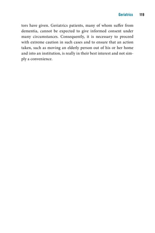 Geriatrics    11

tors have given. Geriatrics patients, many of whom suffer from
dementia, cannot be expected to give informed consent under
many circumstances. Consequently, it is necessary to proceed
with extreme caution in such cases and to ensure that an action
taken, such as moving an elderly person out of his or her home
and into an institution, is really in their best interest and not sim-
ply a convenience.
 