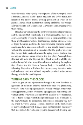 1  AGING

     many scientists were equally contemptuous of any attempt to clone
     a mammal. Indeed, in 1984 James McGrath and Davor Solter, two
     leaders in the field of animal cloning, published an article in the
     journal Science, which claimed that cloning a mammal was biologi-
     cally impossible. Just 12 years later, Ian Wilmut and his team proved
     them wrong.
         This chapter will explore the controversial topic of rejuvenation
     and the science that could make it a practical reality. There is, of
     course, no way to reverse the aging process at the present time, but
     there are therapies available that treat age-related diseases. Some
     of these therapies, particularly those involving hormone supple-
     ments, can have dangerous side effects and should never be used
     without the supervision of a physician. But the goal of rejuvena-
     tion therapy is to treat and reverse the aging process itself, so that
     age-related diseases never occur in the first place. Accomplishing
     this feat will make the flight at Kitty Hawk seem like child’s play
     and will dwarf all other scientific endeavors, including the explora-
     tion of Mars and the Human Genome Project. Nevertheless, the
     following discussion will show that the necessary theories, tools,
     and techniques are now at hand to produce a viable rejuvenation
     therapy within the next 20 years.

     turning Back tHe clOck
     The basic goal of any rejuvenation therapy is to reset the clock in
     aged cells or tissues in order to move them back to a preexisting,
     youthful state. Anti-aging medicines, such as estrogen or testoster-
     one supplements, do not reverse the aging process, nor do they alle-
     viate all of the symptoms associated with a loss of those hormones.
     This is due to the age-related changes that occur in all of the cells in
     the body. Old cells do not respond to hormones the same way they
     did when they were young. Hormone receptors in the membranes
     of every cell change with time, as does the translation machinery
     that uses mRNA to synthesize proteins. Success with treating age-
 
