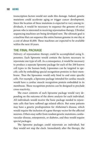 1  AGING

     transcription factors would not undo this damage. Indeed, genetic
     mutations could accelerate aging or trigger cancer development.
     Since the location of these mutations is expected to vary among in-
     dividuals, it would be necessary to sequence the genome of every
     person who is interested in receiving rejuvenation therapy. Ultrafast
     sequencing machines are being developed now. The ultimate goal is
     a machine that can sequence the entire human genome in one day at
     a cost of about $1,000. These machines are expected to be available
     within the next 10 years.

     tHe Final package
     Delivery of rejuvenation therapy could be accomplished using li-
     posomes. Each liposome would contain the factors necessary to
     rejuvenate one type of cell. As a consequence, it would be necessary
     to produce a separate liposome package for each of the 200 known
     cell types in the human body. Liposomes can be targeted to spe-
     cific cells by embedding special recognition proteins in their mem-
     brane. Thus the liposomes would only bind to and enter specific
     cells. For example, a liposome package intended for cardiac muscle
     would have a cardiac muscle recognition protein embedded in its
     membrane. These recognition proteins can be designed to preclude
     cross-reactivity.
          The exact contents of each liposome package would vary de-
     pending on the outcome of the above analysis for each individual.
     All individuals would receive the basic package needed to rejuve-
     nate cells that have suffered age-related effects. But some patients
     may have a genetic predisposition for Alzheimer’s disease, which
     would require the inclusion of a gene therapy vector for the affected
     neurons. Others may suffer from random genetic mutations, cardio-
     vascular disease, osteoporosis, or diabetes, and thus would require
     special packages.
          The liposome packages could rejuvenate an individual, but
     they would not stop the clock. Immediately after the therapy, the
 