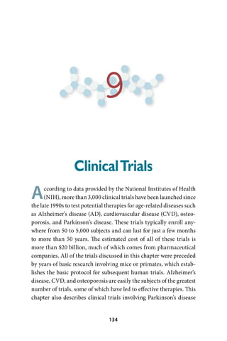 9
                  Clinical Trials
A     ccording to data provided by the National Institutes of Health
      (NIH), more than 3,000 clinical trials have been launched since
the late 1990s to test potential therapies for age-related diseases such
as Alzheimer’s disease (AD), cardiovascular disease (CVD), osteo-
porosis, and Parkinson’s disease. These trials typically enroll any-
where from 50 to 5,000 subjects and can last for just a few months
to more than 50 years. The estimated cost of all of these trials is
more than $20 billion, much of which comes from pharmaceutical
companies. All of the trials discussed in this chapter were preceded
by years of basic research involving mice or primates, which estab-
lishes the basic protocol for subsequent human trials. Alzheimer’s
disease, CVD, and osteoporosis are easily the subjects of the greatest
number of trials, some of which have led to effective therapies. This
chapter also describes clinical trials involving Parkinson’s disease


                                  34
 