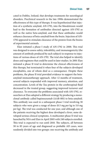 Clinical Trials    1

cated in Dublin, Ireland, that develops treatments for neurological
disorders. Preclinical research in the late 1990s demonstrated the
effectiveness of this type of therapy. It was hypothesized that injec-
tion of a synthetic amyloid, AN-1792, into the bloodstream would
lead to the formation of antibodies directed against AN-1792 as
well as the native beta-amyloid, and that these antibodies would
enhance clearance of beta-amyloid from the brain. Injection of AN-
1792 appeared to stimulate clearance of the protein from the brains
of experimental animals.
    Elan initiated a phase I study of AN-1792 in 2000. This trial
was designed to assess safety, tolerability, and immunogenicity (the
amount of antibody produced by each subject) in response to injec-
tions of various doses of AN-1792. The trial also helped to identify
doses and regimens that could be used in later studies. In 2001 Elan
initiated a phase II trial to determine the clinical effectiveness of
this therapy, but terminated it when four of the subjects developed
encephalitis, one of whom died as a consequence. Despite these
problems, the phase II trial provided evidence to support the beta-
amyloid immunotherapy approach. After 12 months of treatment,
several subjects responded with improved memory, attention, and
concentration. Levels of the Tau protein in the cerebrospinal fluid
decreased in the treated group, suggesting improved turnover and
clearance. To overcome the problems associated with AN-1792, re-
searchers at Elan adopted a different strategy by producing a mono-
clonal antibody called bapineuzumab (AAB-001) to beta-amyloid.
This antibody was used in a subsequent phase I trial involving 30
subjects who were given a range of doses (0.5 mg per kg to 5.0 mg
per kg). The trial was conducted for one year, and although one of
the patients receiving the highest dose developed a fever, none de-
veloped serious clinical symptoms. A multicenter phase II trial was
launched by NIA and Elan in April 2005 with 240 subjects enrolled.
This trial is expected to run until 2010. The subjects, all between
50 to 85 years of age and diagnosed as probable AD cases, were
randomly divided into two groups: one receiving the antibody and
 