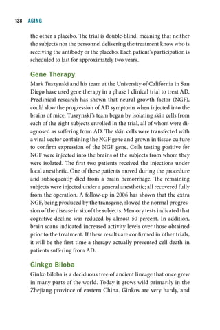 1  AGING

     the other a placebo. The trial is double-blind, meaning that neither
     the subjects nor the personnel delivering the treatment know who is
     receiving the antibody or the placebo. Each patient’s participation is
     scheduled to last for approximately two years.

     gene therapy
     Mark Tuszynski and his team at the University of California in San
     Diego have used gene therapy in a phase I clinical trial to treat AD.
     Preclinical research has shown that neural growth factor (NGF),
     could slow the progression of AD symptoms when injected into the
     brains of mice. Tuszynski’s team began by isolating skin cells from
     each of the eight subjects enrolled in the trial, all of whom were di-
     agnosed as suffering from AD. The skin cells were transfected with
     a viral vector containing the NGF gene and grown in tissue culture
     to confirm expression of the NGF gene. Cells testing positive for
     NGF were injected into the brains of the subjects from whom they
     were isolated. The first two patients received the injections under
     local anesthetic. One of these patients moved during the procedure
     and subsequently died from a brain hemorrhage. The remaining
     subjects were injected under a general anesthetic; all recovered fully
     from the operation. A follow-up in 2006 has shown that the extra
     NGF, being produced by the transgene, slowed the normal progres-
     sion of the disease in six of the subjects. Memory tests indicated that
     cognitive decline was reduced by almost 50 percent. In addition,
     brain scans indicated increased activity levels over those obtained
     prior to the treatment. If these results are confirmed in other trials,
     it will be the first time a therapy actually prevented cell death in
     patients suffering from AD.

     ginkgo Biloba
     Ginko biloba is a deciduous tree of ancient lineage that once grew
     in many parts of the world. Today it grows wild primarily in the
     Zhejiang province of eastern China. Ginkos are very hardy, and
 