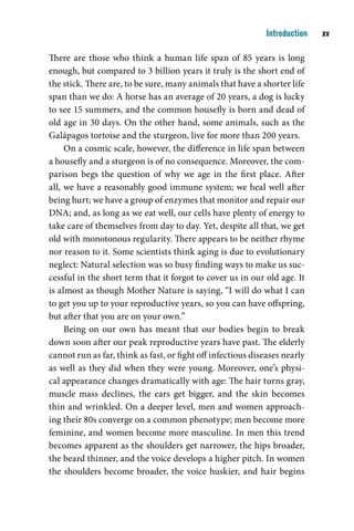 Introduction    v

There are those who think a human life span of 85 years is long
enough, but compared to 3 billion years it truly is the short end of
the stick. There are, to be sure, many animals that have a shorter life
span than we do: A horse has an average of 20 years, a dog is lucky
to see 15 summers, and the common housefly is born and dead of
old age in 30 days. On the other hand, some animals, such as the
Galápagos tortoise and the sturgeon, live for more than 200 years.
     On a cosmic scale, however, the difference in life span between
a housefly and a sturgeon is of no consequence. Moreover, the com-
parison begs the question of why we age in the first place. After
all, we have a reasonably good immune system; we heal well after
being hurt; we have a group of enzymes that monitor and repair our
DNA; and, as long as we eat well, our cells have plenty of energy to
take care of themselves from day to day. Yet, despite all that, we get
old with monotonous regularity. There appears to be neither rhyme
nor reason to it. Some scientists think aging is due to evolutionary
neglect: Natural selection was so busy finding ways to make us suc-
cessful in the short term that it forgot to cover us in our old age. It
is almost as though Mother Nature is saying, “I will do what I can
to get you up to your reproductive years, so you can have offspring,
but after that you are on your own.”
     Being on our own has meant that our bodies begin to break
down soon after our peak reproductive years have past. The elderly
cannot run as far, think as fast, or fight off infectious diseases nearly
as well as they did when they were young. Moreover, one’s physi-
cal appearance changes dramatically with age: The hair turns gray,
muscle mass declines, the ears get bigger, and the skin becomes
thin and wrinkled. On a deeper level, men and women approach-
ing their 80s converge on a common phenotype; men become more
feminine, and women become more masculine. In men this trend
becomes apparent as the shoulders get narrower, the hips broader,
the beard thinner, and the voice develops a higher pitch. In women
the shoulders become broader, the voice huskier, and hair begins
 