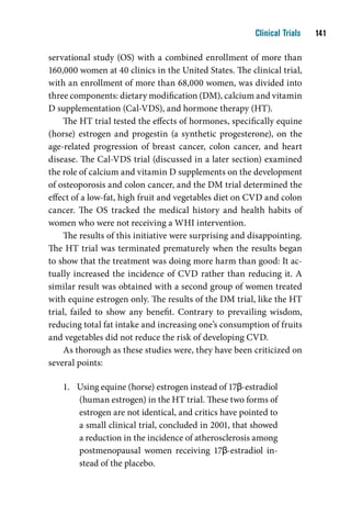 Clinical Trials    11

servational study (OS) with a combined enrollment of more than
160,000 women at 40 clinics in the United States. The clinical trial,
with an enrollment of more than 68,000 women, was divided into
three components: dietary modification (DM), calcium and vitamin
D supplementation (Cal-VDS), and hormone therapy (HT).
    The HT trial tested the effects of hormones, specifically equine
(horse) estrogen and progestin (a synthetic progesterone), on the
age-related progression of breast cancer, colon cancer, and heart
disease. The Cal-VDS trial (discussed in a later section) examined
the role of calcium and vitamin D supplements on the development
of osteoporosis and colon cancer, and the DM trial determined the
effect of a low-fat, high fruit and vegetables diet on CVD and colon
cancer. The OS tracked the medical history and health habits of
women who were not receiving a WHI intervention.
    The results of this initiative were surprising and disappointing.
The HT trial was terminated prematurely when the results began
to show that the treatment was doing more harm than good: It ac-
tually increased the incidence of CVD rather than reducing it. A
similar result was obtained with a second group of women treated
with equine estrogen only. The results of the DM trial, like the HT
trial, failed to show any benefit. Contrary to prevailing wisdom,
reducing total fat intake and increasing one’s consumption of fruits
and vegetables did not reduce the risk of developing CVD.
    As thorough as these studies were, they have been criticized on
several points:

   1. Using equine (horse) estrogen instead of 17β-estradiol
      (human estrogen) in the HT trial. These two forms of
      estrogen are not identical, and critics have pointed to
      a small clinical trial, concluded in 2001, that showed
      a reduction in the incidence of atherosclerosis among
      postmenopausal women receiving 17β-estradiol in-
      stead of the placebo.
 
