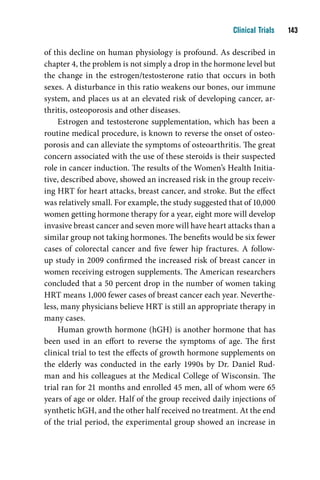 Clinical Trials    1

of this decline on human physiology is profound. As described in
chapter 4, the problem is not simply a drop in the hormone level but
the change in the estrogen/testosterone ratio that occurs in both
sexes. A disturbance in this ratio weakens our bones, our immune
system, and places us at an elevated risk of developing cancer, ar-
thritis, osteoporosis and other diseases.
     Estrogen and testosterone supplementation, which has been a
routine medical procedure, is known to reverse the onset of osteo-
porosis and can alleviate the symptoms of osteoarthritis. The great
concern associated with the use of these steroids is their suspected
role in cancer induction. The results of the Women’s Health Initia-
tive, described above, showed an increased risk in the group receiv-
ing HRT for heart attacks, breast cancer, and stroke. But the effect
was relatively small. For example, the study suggested that of 10,000
women getting hormone therapy for a year, eight more will develop
invasive breast cancer and seven more will have heart attacks than a
similar group not taking hormones. The benefits would be six fewer
cases of colorectal cancer and five fewer hip fractures. A follow-
up study in 2009 confirmed the increased risk of breast cancer in
women receiving estrogen supplements. The American researchers
concluded that a 50 percent drop in the number of women taking
HRT means 1,000 fewer cases of breast cancer each year. Neverthe-
less, many physicians believe HRT is still an appropriate therapy in
many cases.
     Human growth hormone (hGH) is another hormone that has
been used in an effort to reverse the symptoms of age. The first
clinical trial to test the effects of growth hormone supplements on
the elderly was conducted in the early 1990s by Dr. Daniel Rud-
man and his colleagues at the Medical College of Wisconsin. The
trial ran for 21 months and enrolled 45 men, all of whom were 65
years of age or older. Half of the group received daily injections of
synthetic hGH, and the other half received no treatment. At the end
of the trial period, the experimental group showed an increase in
 