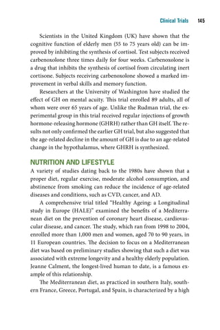 Clinical Trials    1

    Scientists in the United Kingdom (UK) have shown that the
cognitive function of elderly men (55 to 75 years old) can be im-
proved by inhibiting the synthesis of cortisol. Test subjects received
carbenoxolone three times daily for four weeks. Carbenoxolone is
a drug that inhibits the synthesis of cortisol from circulating inert
cortisone. Subjects receiving carbenoxolone showed a marked im-
provement in verbal skills and memory function.
    Researchers at the University of Washington have studied the
effect of GH on mental acuity. This trial enrolled 89 adults, all of
whom were over 65 years of age. Unlike the Rudman trial, the ex-
perimental group in this trial received regular injections of growth
hormone-releasing hormone (GHRH) rather than GH itself. The re-
sults not only confirmed the earlier GH trial, but also suggested that
the age-related decline in the amount of GH is due to an age-related
change in the hypothalamus, where GHRH is synthesized.

nutritiOn and liFeStYle
A variety of studies dating back to the 1980s have shown that a
proper diet, regular exercise, moderate alcohol consumption, and
abstinence from smoking can reduce the incidence of age-related
diseases and conditions, such as CVD, cancer, and AD.
    A comprehensive trial titled “Healthy Ageing: a Longitudinal
study in Europe (HALE)” examined the benefits of a Mediterra-
nean diet on the prevention of coronary heart disease, cardiovas-
cular disease, and cancer. The study, which ran from 1998 to 2004,
enrolled more than 1,000 men and women, aged 70 to 90 years, in
11 European countries. The decision to focus on a Mediterranean
diet was based on preliminary studies showing that such a diet was
associated with extreme longevity and a healthy elderly population.
Jeanne Calment, the longest-lived human to date, is a famous ex-
ample of this relationship.
    The Mediterranean diet, as practiced in southern Italy, south-
ern France, Greece, Portugal, and Spain, is characterized by a high
 