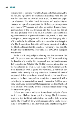 1  AGING

     consumption of fruit and vegetables, bread and other cereals, olive
     oil, fish, and regular but moderate quantities of red wine. This diet
     was first described in 1945 by Ancel Keys, an American physi-
     cian who noted that while North Americans and Mediterraneans
     consume an equivalent amount of fat, Mediterraneans experience
     lower rates of CVD, cancer, and other age-related diseases. Subse-
     quent analysis of the Mediterranean diet has shown that the fat,
     obtained primarily from olive oil, is unsaturated and contains a
     high concentration of powerful antioxidants, which, as explained
     in chapter 4, protect organs and cells from the damaging effects
     of free radicals. In addition, unlike the animal fat that is typical
     of a North American diet, olive oil lowers cholesterol levels in
     the blood and is resistant to oxidation; two features that could be
     directly responsible for the lower incidence of CVD in European
     populations.
          In the HALE study, subjects adhering to a Mediterranean diet
     had a 50 percent lower rate of cancer and CVD, thus confirming
     the benefits of a healthy diet in general, and the Mediterranean
     diet in particular. Whether the Mediterranean diet can increase
     the mean human life span, the way caloric restriction increases the
     mean rodent life span, is yet to be determined. A starvation diet
     appears to be the only sure way to increase the mean life span of
     a mammal. It has been shown to work in mice, rats, and Rhesus
     monkeys. In these cases, caloric restriction is associated with a
     reduction in the amount of low-density lipoprotein (LDL), a lower
     body weight, and a more youthful appearance. On the other hand,
     these animals, by necessity, are less active and much more boring
     than the control group.
          Caloric restriction is important from a theoretical point of view,
     but it is never likely to form a practical therapy. North Americans
     in general find it difficult maintaining even modest shifts in eating
     habits. The typical CR diet, which reduces caloric intake to one-
     third of normal levels, is not likely to attract a large following. Nev-
 