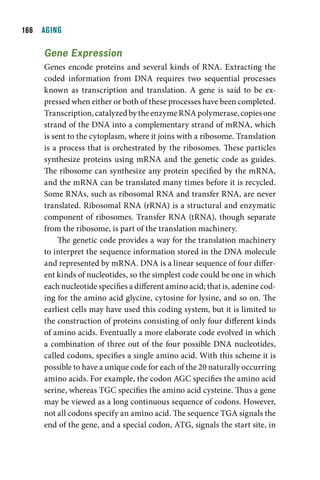 1  AGING

     Gene Expression
     Genes encode proteins and several kinds of RNA. Extracting the
     coded information from DNA requires two sequential processes
     known as transcription and translation. A gene is said to be ex-
     pressed when either or both of these processes have been completed.
     Transcription, catalyzed by the enzyme RNA polymerase, copies one
     strand of the DNA into a complementary strand of mRNA, which
     is sent to the cytoplasm, where it joins with a ribosome. Translation
     is a process that is orchestrated by the ribosomes. These particles
     synthesize proteins using mRNA and the genetic code as guides.
     The ribosome can synthesize any protein specified by the mRNA,
     and the mRNA can be translated many times before it is recycled.
     Some RNAs, such as ribosomal RNA and transfer RNA, are never
     translated. Ribosomal RNA (rRNA) is a structural and enzymatic
     component of ribosomes. Transfer RNA (tRNA), though separate
     from the ribosome, is part of the translation machinery.
          The genetic code provides a way for the translation machinery
     to interpret the sequence information stored in the DNA molecule
     and represented by mRNA. DNA is a linear sequence of four differ-
     ent kinds of nucleotides, so the simplest code could be one in which
     each nucleotide specifies a different amino acid; that is, adenine cod-
     ing for the amino acid glycine, cytosine for lysine, and so on. The
     earliest cells may have used this coding system, but it is limited to
     the construction of proteins consisting of only four different kinds
     of amino acids. Eventually a more elaborate code evolved in which
     a combination of three out of the four possible DNA nucleotides,
     called codons, specifies a single amino acid. With this scheme it is
     possible to have a unique code for each of the 20 naturally occurring
     amino acids. For example, the codon AGC specifies the amino acid
     serine, whereas TGC specifies the amino acid cysteine. Thus a gene
     may be viewed as a long continuous sequence of codons. However,
     not all codons specify an amino acid. The sequence TGA signals the
     end of the gene, and a special codon, ATG, signals the start site, in
 
