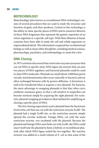 1  AGING

     BiOtecHnOlOgY
     Biotechnology (also known as recombinant DNA technology) con-
     sists of several procedures that are used to study the structure and
     function of genes and their products. Central to this technology is
     the ability to clone specific pieces of DNA and to construct libraries
     of these DNA fragments that represent the genetic repertoire of an
     entire organism or a specific cell type. With these libraries at hand,
     scientists have been able to study the cell and whole organisms in
     unprecedented detail. The information so gained has revolutionized
     biology as well as many other disciplines, including medical science,
     pharmacology, psychiatry, and anthropology, to name but a few.

     dna cloning
     In 1973 scientists discovered that restriction enzymes (enzymes that
     can cut DNA at specific sites), DNA ligase (an enzyme that can join
     two pieces of DNA together), and bacterial plasmids could be used
     to clone DNA molecules. Plasmids are small (about 3,000 base pairs)
     circular minichromosomes that occur naturally in bacteria and are
     often exchanged between cells by passive diffusion. A bacterium is
     said to be transfected when it acquires a new plasmid. For bacteria,
     the main advantage to swapping plasmids is that they often carry
     antibiotic resistance genes, so that a cell sensitive to ampicillin can
     become resistant simply by acquiring the right plasmid. For scien-
     tists, plasmid swapping provided an ideal method for amplifying or
     cloning a specific piece of DNA.
          The first cloning experiment used a plasmid from the bacterium
     Escherichia coli that was cut with the restriction enzyme EcoRI. The
     plasmid had a single EcoRI site, so the restriction enzyme simply
     opened the circular molecule. Foreign DNA, cut with the same
     restriction enzyme, was incubated with the plasmid. Because the
     plasmid and foreign DNA were both cut with EcoRI, the DNA could
     insert itself into the plasmid to form a hybrid, or recombinant plas-
     mid, after which DNA ligase sealed the two together. The reaction
     mixture was added to a small volume of E. coli so that some of the
 