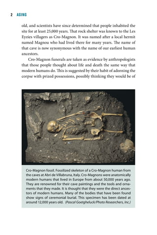   AGING

     old, and scientists have since determined that people inhabited the
     site for at least 25,000 years. That rock shelter was known to the Les
     Eyzies villagers as Cro-Magnon. It was named after a local hermit
     named Magnou who had lived there for many years. The name of
     that cave is now synonymous with the name of our earliest human
     ancestors.
          Cro-Magnon funerals are taken as evidence by anthropologists
     that those people thought about life and death the same way that
     modern humans do. This is suggested by their habit of adorning the
     corpse with prized possessions, possibly thinking they would be of




       Cro-Magnon fossil. Fossilized skeleton of a Cro-Magnon human from
       the caves at Abri de Villabruna, Italy. Cro-Magnons were anatomically
       modern humans that lived in Europe from about 50,000 years ago.
       They are renowned for their cave paintings and the tools and orna-
       ments that they made. It is thought that they were the direct ances-
       tors of modern humans. Many of the bodies that have been found
       show signs of ceremonial burial. This specimen has been dated at
       around 12,000 years old. (Pascal Goetgheluck/Photo Researchers, Inc.)
 