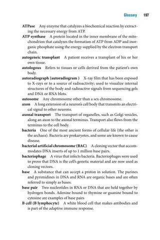 Glossary    1

ATPase Any enzyme that catalyzes a biochemical reaction by extract-
   ing the necessary energy from ATP.
ATP synthase A protein located in the inner membrane of the mito-
   chondrion that catalyzes the formation of ATP from ADP and inor-
   ganic phosphate using the energy supplied by the electron transport
   chain.
autogeneic transplant A patient receives a transplant of his or her
   own tissue.
autologous Refers to tissues or cells derived from the patient’s own
   body.
autoradiograph (autoradiogram ) X-ray film that has been exposed
   to X-rays or to a source of radioactivity; used to visualize internal
   structures of the body and radioactive signals from sequencing gels
   and DNA or RNA blots.
autosome Any chromosome other than a sex chromosome.
axon A long extension of a neuron’s cell body that transmits an electri-
   cal signal to other neurons.
axonal transport The transport of organelles, such as Golgi vesicles,
   along an axon to the axonal terminus. Transport also flows from the
   terminus to the cell body.
bacteria One of the most ancient forms of cellular life (the other is
   the archaea). Bacteria are prokaryotes, and some are known to cause
   disease.
bacterial artificial chromosome (BAC) A cloning vector that accom-
   modates DNA inserts of up to 1 million base pairs.
bacteriophage A virus that infects bacteria. Bacteriophages were used
   to prove that DNA is the cell’s genetic material and are now used as
   cloning vectors.
base A substance that can accept a proton in solution. The purines
   and pyrimidines in DNA and RNA are organic bases and are often
   referred to simply as bases.
base pair Two nucleotides in RNA or DNA that are held together by
   hydrogen bonds. Adenine bound to thymine or guanine bound to
   cytosine are examples of base pairs
B cell (B lymphocyte) A white blood cell that makes antibodies and
   is part of the adaptive immune response.
 