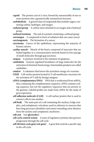 Glossary    1

capsid The protein coat of a virus, formed by autoassembly of one or
    more proteins into a geometrically symmetrical structure.
carbohydrate A general class of compounds that includes sugars, con-
    taining carbon, hydrogen, and oxygen.
carboxyl group A carbon atom attached to an oxygen and a hydroxyl
    group.
carboxyl terminus The end of a protein containing a carboxyl group.
carcinogen A compound or form of radiation that can cause cancer.
carcinogenesis The formation of a cancer.
carcinoma Cancer of the epithelium, representing the majority of
    human cancers.
cardiac muscle Muscle of the heart; composed of myocytes that are
    linked together in a communication network based on free passage
    of small molecules through gap junctions.
caspase A protease involved in the initiation of apoptosis.
catabolism Enzyme regulated breakdown of large molecules for the
    extraction of chemical-bond energy. Intermediate products are called
    catabolites.
catalyst A substance that lowers the activation energy of a reaction.
CD28 Cell-surface protein located in T-cell membranes, necessary for
    the activation of T-cells by foreign antigens.
cDNA (complementary DNA) DNA that is synthesized from mRNA,
    thus containing the complementary sequence; cDNA contains cod-
    ing sequence, but not the regulatory sequences that are present in
    the genome. Labeled probes are made from cDNA for the study of
    gene expression.
cell adhesion molecule (CAM) A cell surface protein that is used to
    connect cells to one another.
cell body The main part of a cell containing the nucleus, Golgi com-
    plex, and endoplasmic reticulum; used in reference to neurons that
    have long processes (dendrites and axons) extending some distance
    from the nucleus and cytoplasmic machinery.
cell coat (see glycocalyx)
cell-cycle control system A team of regulatory proteins that governs
    progression through the cell cycle.
cell-division-cycle gene (cdc gene) A gene that controls a specific step
    in the cell cycle.
 