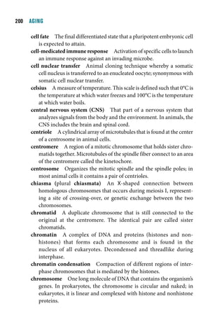 00  AGING

     cell fate The final differentiated state that a pluripotent embryonic cell
         is expected to attain.
     cell-medicated immune response Activation of specific cells to launch
         an immune response against an invading microbe.
     cell nuclear transfer Animal cloning technique whereby a somatic
         cell nucleus is transferred to an enucleated oocyte; synonymous with
         somatic cell nuclear transfer.
     celsius A measure of temperature. This scale is defined such that 0°C is
         the temperature at which water freezes and 100°C is the temperature
         at which water boils.
     central nervous system (CNS) That part of a nervous system that
         analyzes signals from the body and the environment. In animals, the
         CNS includes the brain and spinal cord.
     centriole A cylindrical array of microtubules that is found at the center
         of a centrosome in animal cells.
     centromere A region of a mitotic chromosome that holds sister chro-
         matids together. Microtubules of the spindle fiber connect to an area
         of the centromere called the kinetochore.
     centrosome Organizes the mitotic spindle and the spindle poles; in
         most animal cells it contains a pair of centrioles.
     chiasma (plural chiasmata) An X-shaped connection between
         homologous chromosomes that occurs during meiosis I, represent-
         ing a site of crossing-over, or genetic exchange between the two
         chromosomes.
     chromatid A duplicate chromosome that is still connected to the
         original at the centromere. The identical pair are called sister
         chromatids.
     chromatin A complex of DNA and proteins (histones and non-
         histones) that forms each chromosome and is found in the
         nucleus of all eukaryotes. Decondensed and threadlike during
         interphase.
     chromatin condensation Compaction of different regions of inter-
         phase chromosomes that is mediated by the histones.
     chromosome One long molecule of DNA that contains the organism’s
         genes. In prokaryotes, the chromosome is circular and naked; in
         eukaryotes, it is linear and complexed with histone and nonhistone
         proteins.
 
