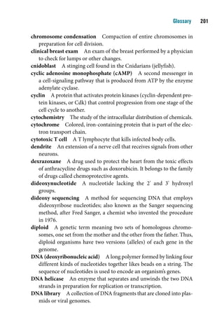 Glossary    01

chromosome condensation Compaction of entire chromosomes in
    preparation for cell division.
clinical breast exam An exam of the breast performed by a physician
    to check for lumps or other changes.
cnidoblast A stinging cell found in the Cnidarians (jellyfish).
cyclic adenosine monophosphate (cAMP) A second messenger in
    a cell-signaling pathway that is produced from ATP by the enzyme
    adenylate cyclase.
cyclin A protein that activates protein kinases (cyclin-dependent pro-
    tein kinases, or Cdk) that control progression from one stage of the
    cell cycle to another.
cytochemistry The study of the intracellular distribution of chemicals.
cytochrome Colored, iron-containing protein that is part of the elec-
    tron transport chain.
cytotoxic T cell A T lymphocyte that kills infected body cells.
dendrite An extension of a nerve cell that receives signals from other
    neurons.
dexrazoxane A drug used to protect the heart from the toxic effects
    of anthracycline drugs such as doxorubicin. It belongs to the family
    of drugs called chemoprotective agents.
dideoxynucleotide A nucleotide lacking the 2' and 3' hydroxyl
    groups.
dideoxy sequencing A method for sequencing DNA that employs
    dideoxyribose nucleotides; also known as the Sanger sequencing
    method, after Fred Sanger, a chemist who invented the procedure
    in 1976.
diploid A genetic term meaning two sets of homologous chromo-
    somes, one set from the mother and the other from the father. Thus,
    diploid organisms have two versions (alleles) of each gene in the
    genome.
DNA (deoxyribonucleic acid) A long polymer formed by linking four
    different kinds of nucleotides together likes beads on a string. The
    sequence of nucleotides is used to encode an organism’s genes.
DNA helicase An enzyme that separates and unwinds the two DNA
    strands in preparation for replication or transcription.
DNA library A collection of DNA fragments that are cloned into plas-
    mids or viral genomes.
 