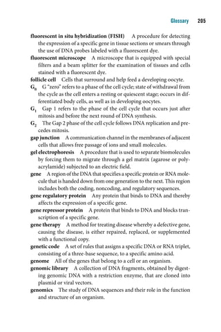 Glossary    0

fluorescent in situ hybridization (FISH) A procedure for detecting
    the expression of a specific gene in tissue sections or smears through
    the use of DNA probes labeled with a fluorescent dye.
fluorescent microscope A microscope that is equipped with special
    filters and a beam splitter for the examination of tissues and cells
    stained with a fluorescent dye.
follicle cell Cells that surround and help feed a developing oocyte.
G0 G “zero” refers to a phase of the cell cycle; state of withdrawal from
    the cycle as the cell enters a resting or quiescent stage; occurs in dif-
    ferentiated body cells, as well as in developing oocytes.
G1 Gap 1 refers to the phase of the cell cycle that occurs just after
    mitosis and before the next round of DNA synthesis.
G2 The Gap 2 phase of the cell cycle follows DNA replication and pre-
    cedes mitosis.
gap junction A communication channel in the membranes of adjacent
    cells that allows free passage of ions and small molecules.
gel electrophoresis A procedure that is used to separate biomolecules
    by forcing them to migrate through a gel matrix (agarose or poly-
    acrylamide) subjected to an electric field.
gene A region of the DNA that specifies a specific protein or RNA mole-
    cule that is handed down from one generation to the next. This region
    includes both the coding, noncoding, and regulatory sequences.
gene regulatory protein Any protein that binds to DNA and thereby
    affects the expression of a specific gene.
gene repressor protein A protein that binds to DNA and blocks tran-
    scription of a specific gene.
gene therapy A method for treating disease whereby a defective gene,
    causing the disease, is either repaired, replaced, or supplemented
    with a functional copy.
genetic code A set of rules that assigns a specific DNA or RNA triplet,
    consisting of a three-base sequence, to a specific amino acid.
genome All of the genes that belong to a cell or an organism.
genomic library A collection of DNA fragments, obtained by digest-
    ing genomic DNA with a restriction enzyme, that are cloned into
    plasmid or viral vectors.
genomics The study of DNA sequences and their role in the function
    and structure of an organism.
 