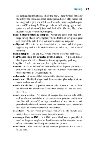 Glossary    11

  ate detailed pictures of areas inside the body. These pictures can show
  the difference between normal and diseased tissue. MRI makes bet-
  ter images of organs and soft tissue than other scanning techniques,
  such as CT or X-ray. MRI is especially useful for imaging the brain,
  spine, the soft tissue of joints, and the inside of bones. Also called
  nuclear magnetic resonance imaging.
major histocompatibility complex Vertebrate genes that code for a
  large family of cell-surface glycoproteins that bind foreign antigens
  and present them to T cells to induce an immune response.
malignant Refers to the functional status of a cancer cell that grows
  aggressively and is able to metastasize, or colonize, other areas of
  the body.
mammography The use of X-rays to create a picture of the breast.
MAP-kinase (mitogen-activated protein kinase) A protein kinase
  that is part of a cell proliferation–inducing signaling pathway.
M-cyclin A eukaryote enzyme that regulates mitosis.
meiosis A special form of cell division by which haploid gametes are
  produced. This is accomplished with two rounds of cell division, but
  only one round of DNA replication.
melanocyte A skin cell that produces the pigment melanin.
membrane The lipid bilayer and the associated glycocalyx that sur-
  round and enclose all cells.
membrane channel A protein complex that forms a pore or chan-
  nel through the membrane for the free passage of ions and small
  molecules.
membrane potential A buildup of charged ions on one side of the
  cell membrane establishes an electrochemical gradient that is mea-
  sured in millivolts (mV); an important characteristic of neurons as it
  provides the electrical current, when ion channels open, that enable
  these cells to communicate with one another.
mesoderm An embryonic germ layer that gives rise to muscle, con-
  nective tissue, bones, and many internal organs.
messenger RNA (mRNA) An RNA transcribed from a gene that is
  used as the gene template by the ribosomes and other components
  of the translation machinery to synthesize a protein.
metabolism The sum total of the chemical processes that occur in
  living cells.
 