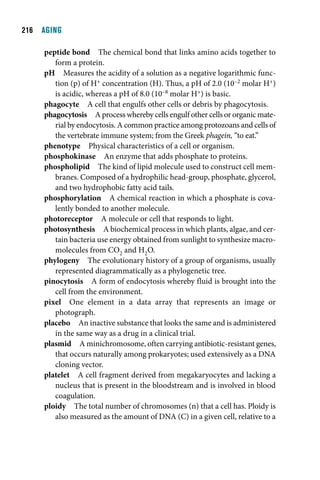 1  AGING

     peptide bond The chemical bond that links amino acids together to
        form a protein.
     pH Measures the acidity of a solution as a negative logarithmic func-
        tion (p) of H+ concentration (H). Thus, a pH of 2.0 (10–2 molar H+)
        is acidic, whereas a pH of 8.0 (10–8 molar H+) is basic.
     phagocyte A cell that engulfs other cells or debris by phagocytosis.
     phagocytosis A process whereby cells engulf other cells or organic mate-
        rial by endocytosis. A common practice among protozoans and cells of
        the vertebrate immune system; from the Greek phagein, “to eat.”
     phenotype Physical characteristics of a cell or organism.
     phosphokinase An enzyme that adds phosphate to proteins.
     phospholipid The kind of lipid molecule used to construct cell mem-
        branes. Composed of a hydrophilic head-group, phosphate, glycerol,
        and two hydrophobic fatty acid tails.
     phosphorylation A chemical reaction in which a phosphate is cova-
        lently bonded to another molecule.
     photoreceptor A molecule or cell that responds to light.
     photosynthesis A biochemical process in which plants, algae, and cer-
        tain bacteria use energy obtained from sunlight to synthesize macro-
        molecules from CO2 and H2O.
     phylogeny The evolutionary history of a group of organisms, usually
        represented diagrammatically as a phylogenetic tree.
     pinocytosis A form of endocytosis whereby fluid is brought into the
        cell from the environment.
     pixel One element in a data array that represents an image or
        photograph.
     placebo An inactive substance that looks the same and is administered
        in the same way as a drug in a clinical trial.
     plasmid A minichromosome, often carrying antibiotic-resistant genes,
        that occurs naturally among prokaryotes; used extensively as a DNA
        cloning vector.
     platelet A cell fragment derived from megakaryocytes and lacking a
        nucleus that is present in the bloodstream and is involved in blood
        coagulation.
     ploidy The total number of chromosomes (n) that a cell has. Ploidy is
        also measured as the amount of DNA (C) in a given cell, relative to a
 