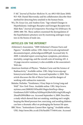   AGING

      F 18).” Journal of Nuclear Medicine 51, no. 6913-920 (June 2010):
      913–920. Daniel Skovronsky and his collaborators describe their
      method for detecting beta-amyloid in the human brain.
     Wu, Di, Grace Lin, and Andrea Gore. “Age-related Changes in
      Hypothalamic Androgen Receptor and Estrogen Receptor α in
      Male Rats.” Journal of Comparative Neurology 512 (February 10,
      2009): 688–701. These authors examined the dysregulation of
      the hypothalamis-pituitary axis by examining androgen recep-
      tors in the brains of male rats.

     articleS On tHe internet
     Alzheimer’s Association. “2009 Alzheimer’s Disease Facts and
       Figures.” Available online. URL: http://www.alz.org/national/
       documents/report_alzfactsfigures2009.pdf. Accessed July 31,
       2009. A detailed report covering basic symptoms, prevalence,
       mortality, caregiving, and the overall costs of treating AD. A
       12-page executive summary is also available at the association’s
       Web site.
     American Institute of Physics. “Madam Curie and the Science of
       Radioactivity.” Available online. URL: http://www.aip.org/
       history/curie/radinst3.htm. Accessed September 4, 2009. This
       article discusses the life of Marie Curie and the dangers of
       working with radioactive materials.
     Bakalar, Nicholas. “Gentlemen, 5 Easy Steps to Living Long and
       Well.” New York Times. Available online. URL: http://www.
       nytimes.com/2008/02/19/health/19agin.html?scp=1sq=
       Gentlemen,%205 %20Easy%20Steps%20to%20Living%20Long%
       20and%20Wellst=cse. Accessed September 4, 2009. Describes
       a study which showed that not smoking, watching one’s weight,
       keeping the blood pressure low, exercising, and avoiding diabetes
       can have a dramatic effect on prolonging the human life span.
     BBC News. “Antioxidants Cannot Slow Ageing.” Available online.
       URL: http://news.bbc.co.uk/2/hi/health/7754644.stm. Accessed
 