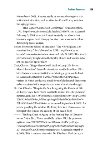 Further Resources    

  November 4, 2009. A recent study on nematodes suggests that
  antioxidant vitamins, such as vitamins C and E, may not slow
  the aging process.
———. “HRT Cancer Connection Confirmed.” Available online.
  URL: http://news.bbc.co.uk/2/hi/health/7869679.stm. Accessed
  February 5, 2009. A recent American study has shown that
  hormone replacement therapy does increase a woman’s risk of
  developing breast cancer.
Boston University School of Medicine. “The New England Cen-
  tenarian Study.” Available online. URL: http://www.bumc.
  bu.edu/centenarian/overview. Accessed July 29, 2009. This study
  provides many insights into the health of men and women who
  are 100 years of age or older.
Choi, Charles. “Single Gene Could Lead to Long Life, Better
  Mental Function.” Scientific American. Available online. URL:
  http://www.sciam.com/article.cfm?id=single-gene-could-lead-
  to. Accessed September 4, 2009. Profiles the CETP gene, a
  variant of which produces a novel form of cholesterol that seems
  to be associated with longevity and mental acuity in the aged.
Dreifus, Claudia. “Deep in the Sea, Imagining the Cradle of Life
  on Earth.” New York Times. Available online. URL: http://www.
  nytimes.com/2007/10/16/science/16conv.html?scp=1sq=Deep%
  20in%2 0the%20Sea,%20Imagining%20the%20Cradle%20of%
  20Life%20on%20Earthst=cse. Accessed September 4, 2009. An
  article profiling the work of Dr. Cindy Lee Van Dover, a marine
  biologist who studies the ecology of the ocean floor.
———. “Finding Clues to Aging in the Fraying Tips of Chromo-
  somes.” New York Times. Available online. URL: http://www.
  nytimes.com/2007/07/03/science/03conv.html?scp=1sq=
  Finding%20Clu es%20to%20Aging%20in%20the%20Fraying%
  20Tips%20of%20Chromosomesst=cse. Accessed September
  4, 2009. This is an interview with Dr. Elizabeth Blackburn, an
 