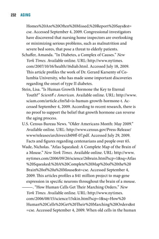   AGING

        Homes%20Are%20Often%20Missed,%20Report%20Saysst=
        cse. Accessed September 4, 2009. Congressional investigators
        have discovered that nursing home inspectors are overlooking
        or minimizing serious problems, such as malnutrition and
        severe bed sores, that pose a threat to elderly patients.
     Schaffer, Amanda. “In Diabetes, a Complex of Causes.” New
        York Times. Available online. URL: http://www.nytimes.
        com/2007/10/16/health/16diab.html. Accessed July 18, 2009.
        This article profiles the work of Dr. Gerard Karsenty of Co-
        lumbia University, who has made some important discoveries
        regarding the onset of type II diabetes.
     Stein, Lisa. “Is Human Growth Hormone the Key to Eternal
        Youth?” Scientific American. Available online. URL: http://www.
        sciam.com/article.cfm?id=is-human-growth-hormone-t. Ac-
        cessed September 4, 2009. According to recent research, there is
        no proof to support the belief that growth hormone can reverse
        the aging process.
     U.S. Census Bureau News. “Older Americans Month: May 2009.”
        Available online. URL: http://www.census.gov/Press-Release/
        www/releases/archives/cb09ff-07.pdf. Accessed July 29, 2009.
        Facts and figures regarding centenarians and people over 65.
     Wade, Nicholas. “Atlas Squeaked: A Complete Map of the Brain of
        a Mouse.” New York Times. Available online. URL: http://www.
        nytimes.com/2006/09/26/science/26brain.html?scp=1sq=Atlas
        %20Squeaked:%20A%20Complete%20Map%20of%20the%20
        Brain%20of%20a%20Mousest=cse. Accessed September 4,
        2009. This articles profiles a $41 million project to map gene
        expression in specific neurons throughout the brain of a mouse.
     ———. “How Human Cells Get Their Marching Orders.” New
        York Times. Available online. URL: http://www.nytimes.
        com/2006/08/15/science/15skin.html?scp=1sq=How%20
        Human%20Cells%20Get%20Their%20Marching%20Ordersst
        =cse. Accessed September 4, 2009. When old cells in the human
 
