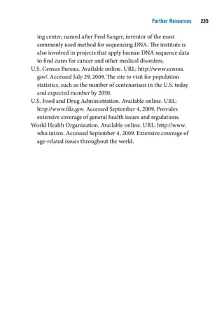 Further Resources    

  ing center, named after Fred Sanger, inventor of the most
  commonly used method for sequencing DNA. The institute is
  also involved in projects that apply human DNA sequence data
  to find cures for cancer and other medical disorders.
U.S. Census Bureau. Available online. URL: http://www.census.
  gov/. Accessed July 29, 2009. The site to visit for population
  statistics, such as the number of centenarians in the U.S. today
  and expected number by 2050.
U.S. Food and Drug Administration. Available online. URL:
  http://www.fda.gov. Accessed September 4, 2009. Provides
  extensive coverage of general health issues and regulations.
World Health Organization. Available online. URL: http://www.
  who.int/en. Accessed September 4, 2009. Extensive coverage of
  age-related issues throughout the world.
 