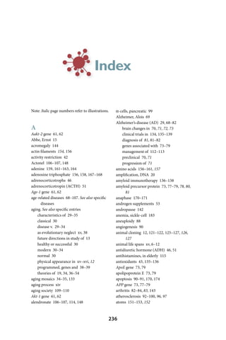 Index

Note: Italic page numbers refer to illustrations.   α-cells, pancreatic 99
                                                    Alzheimer, Alois 69
                                                    Alzheimer’s disease (AD) 29, 68–82
A                                                       brain changes in 70, 71, 72, 73
Aakt-2 gene 61, 62                                      clinical trials in 134, 135–139
Abbe, Ernst 15                                          diagnosis of 81, 81–82
acromegaly 144                                          genes associated with 73–79
actin filaments 154, 156                                management of 112–113
activity restriction 42                                 preclinical 70, 71
Actonel 106–107, 148                                    progression of 71
adenine 159, 161–163, 164                           amino acids 156–161, 157
adenosine triphosphate 156, 158, 167–168            amplification, DNA 20
adrenocorticotrophs 46                              amyloid immunotherapy 136–138
adrenocorticotropin (ACTH) 51                       amyloid precursor protein 73, 77–79, 78, 80,
Age-1 gene 61, 62                                         81
age-related diseases 68–107. See also specific      anaphase 170–171
      diseases                                      androgen supplements 53
aging. See also specific entries                    andropause 142
    characteristics of 29–35                        anemia, sickle-cell 183
    classical 30                                    aneuploidy 88
    disease v. 29–34                                angiogenesis 90
    as evolutionary neglect xv, 38                  animal cloning 12, 121–122, 125–127, 126,
    future directions in study of 13                      127
    healthy or successful 30                        animal life spans xv, 6–12
    modern 30–34                                    antidiuretic hormone (ADH) 46, 51
    normal 30                                       antihistamines, in elderly 115
    physical appearance in xv–xvi, 12               antioxidants 43, 135–136
    programmed, genes and 38–39                     ApoE gene 73, 79
    theories of 19, 34, 36–54                       apolipoprotein E 73, 79
aging mosaics 34–35, 133                            apoptosis 90–91, 170, 174
aging process xiv                                   APP gene 73, 77–79
aging society 109–110                               arthritis 82–84, 83, 143
Akt-1 gene 61, 62                                   atherosclerosis 92–100, 96, 97
alendronate 106–107, 114, 148                       atoms 151–153, 152



                                                 236
 