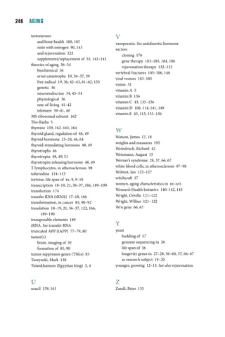   AGING

     testosterone                                   V
         and bone health 100, 105                   vasopressin. See antidiuretic hormone
         ratio with estrogen 90, 143                vectors
         and rejuvenation 122                           cloning 176
         supplements/replacement of 53, 142–143
                                                        gene therapy 183–185, 184, 186
     theories of aging 36–54
                                                        rejuvenation therapy 132–133
         biochemical 36
                                                    vertebral fractures 105–106, 148
         error catastrophe 19, 36–37, 39
                                                    viral vectors 183–185
         free radical 19, 36, 42–43, 61–62, 135
                                                    vision 31
         genetic 36
                                                    vitamin A 5
         neuroendocrine 34, 43–54
                                                    vitamin B 136
         physiological 36
                                                    vitamin C 43, 135–136
         rate-of-living 41–42
                                                    vitamin D 106, 114, 141, 149
         telomere 39–41, 40
                                                    vitamin E 43, 113, 135–136
     30S ribosomal subunit 162
     Tho-Radia 5
     thymine 159, 162–163, 164
     thyroid gland, regulation of 48, 49
                                                    W
                                                    Watson, James 17, 18
     thyroid hormone 23–24, 46, 64
                                                    weights and measures 193
     thyroid-stimulating hormone 48, 49
                                                    Weindruch, Richard 42
     thyrotrophs 46
     thyrotropin 48, 49, 51                         Weismann, August 15
     thyrotropin-releasing hormone 48, 49           Werner’s syndrome 28, 37, 66, 67
     T lymphocytes, in atherosclerosis 98           white blood cells, in atherosclerosis 97–98
     tolterodine 114–115                            Wilmut, Ian 125–127
     tortoise, life span of xv, 9, 9–10             witchcraft 17
     transcription 18–19, 21, 36–37, 166, 189–190   women, aging characteristics in xv–xvi
     transfection 174                               Women’s Health Initiative 140–142, 143
     transfer RNA (tRNA) 17–18, 166                 Wright, Orville 121–122
     transformation, in cancer 85, 90–92            Wright, Wilbur 121–122
     translation 18–19, 21, 36–37, 122, 166,        Wrn gene 66, 67
           189–190
     transposable elements 189
     tRNA. See transfer RNA                         Y
     truncated APP (tAPP) 77–79, 80                 yeast
     tumor(s)                                           budding of 57
         brain, imaging of 91                           genome sequencing in 26
         formation of 85, 90                            life span of 56
     tumor suppressor genes (TSGs) 85                   longevity genes in 27–28, 56–60, 57, 66–67
     Tuszynski, Mark 138                                as research subject 19–20
     Tutankhamum (Egyptian king) 3, 4               younger, growing 12–13. See also rejuvenation



     U                                              Z
     uracil 159, 161                                Zandi, Peter 135
 