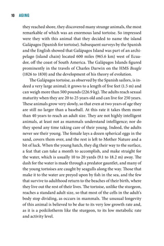 10  AGING

     they reached shore, they discovered many strange animals, the most
     remarkable of which was an enormous land tortoise. So impressed
     were they with this animal that they decided to name the island
     Galápagos (Spanish for tortoise). Subsequent surveys by the Spanish
     and the English showed that Galápagos Island was part of an archi-
     pelago (island chain) located 600 miles (965.6 km) west of Ecua-
     dor, off the coast of South America. The Galápagos Islands figured
     prominently in the travels of Charles Darwin on the HMS Beagle
     (1826 to 1830) and the development of his theory of evolution.
          The Galápagos tortoise, as observed by the Spanish sailors, is in-
     deed a very large animal; it grows to a length of five feet (1.5 m) and
     can weigh more than 500 pounds (226.9 kg). The adults reach sexual
     maturity when they are 20 to 25 years old and can live for 250 years.
     These animals grow very slowly, so that even at two years of age they
     are still no larger than a baseball. At this rate it takes them more
     than 40 years to reach an adult size. They are not highly intelligent
     animals, at least not as mammals understand intelligence; nor do
     they spend any time taking care of their young. Indeed, the adults
     never see their young. The female lays a dozen spherical eggs in the
     sand, covers them over, and the rest is left to Mother Nature and a
     bit of luck. When the young hatch, they dig their way to the surface,
     a feat that can take a month to accomplish, and make straight for
     the water, which is usually 10 to 20 yards (9.1 to 18.2 m) away. The
     dash for the water is made through a predator gauntlet, and many of
     the young tortoises are caught by seagulls along the way. Those that
     make it to the water are preyed upon by fish in the sea, and the few
     that survive to adulthood return to the beaches of their birth, where
     they live out the rest of their lives. The tortoise, unlike the sturgeon,
     reaches a standard adult size, so that most of the cells in the adult’s
     body stop dividing, as occurs in mammals. The unusual longevity
     of this animal is believed to be due to its very low growth rate and,
     as it is a poikilotherm like the sturgeon, to its low metabolic rate
     and activity level.
 