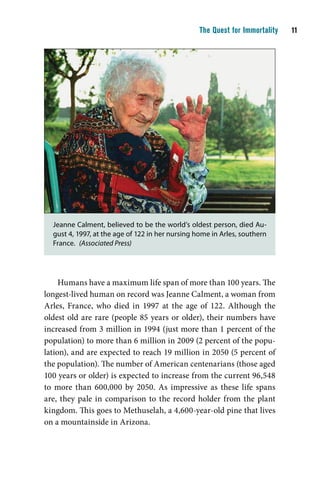 The Quest for Immortality    11




  Jeanne Calment, believed to be the world’s oldest person, died Au-
  gust 4, 1997, at the age of 122 in her nursing home in Arles, southern
  France. (Associated Press)




     Humans have a maximum life span of more than 100 years. The
longest-lived human on record was Jeanne Calment, a woman from
Arles, France, who died in 1997 at the age of 122. Although the
oldest old are rare (people 85 years or older), their numbers have
increased from 3 million in 1994 (just more than 1 percent of the
population) to more than 6 million in 2009 (2 percent of the popu-
lation), and are expected to reach 19 million in 2050 (5 percent of
the population). The number of American centenarians (those aged
100 years or older) is expected to increase from the current 96,548
to more than 600,000 by 2050. As impressive as these life spans
are, they pale in comparison to the record holder from the plant
kingdom. This goes to Methuselah, a 4,600-year-old pine that lives
on a mountainside in Arizona.
 