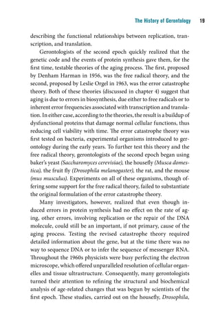 The History of Gerontology    1

describing the functional relationships between replication, tran-
scription, and translation.
     Gerontologists of the second epoch quickly realized that the
genetic code and the events of protein synthesis gave them, for the
first time, testable theories of the aging process. The first, proposed
by Denham Harman in 1956, was the free radical theory, and the
second, proposed by Leslie Orgel in 1963, was the error catastrophe
theory. Both of these theories (discussed in chapter 4) suggest that
aging is due to errors in biosynthesis, due either to free radicals or to
inherent error frequencies associated with transcription and transla-
tion. In either case, according to the theories, the result is a buildup of
dysfunctional proteins that damage normal cellular functions, thus
reducing cell viability with time. The error catastrophe theory was
first tested on bacteria, experimental organisms introduced to ger-
ontology during the early years. To further test this theory and the
free radical theory, gerontologists of the second epoch began using
baker’s yeast (Saccharomyces cerevisiae), the housefly (Musca domes-
tica), the fruit fly (Drosophila melanogaster), the rat, and the mouse
(mus musculus). Experiments on all of these organisms, though of-
fering some support for the free radical theory, failed to substantiate
the original formulation of the error catastrophe theory.
     Many investigators, however, realized that even though in-
duced errors in protein synthesis had no effect on the rate of ag-
ing, other errors, involving replication or the repair of the DNA
molecule, could still be an important, if not primary, cause of the
aging process. Testing the revised catastrophe theory required
detailed information about the gene, but at the time there was no
way to sequence DNA or to infer the sequence of messenger RNA.
Throughout the 1960s physicists were busy perfecting the electron
microscope, which offered unparalleled resolution of cellular organ-
elles and tissue ultrastructure. Consequently, many gerontologists
turned their attention to refining the structural and biochemical
analysis of age-related changes that was begun by scientists of the
first epoch. These studies, carried out on the housefly, Drosophila,
 