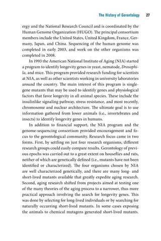 The History of Gerontology    

ergy and the National Research Council and is coordinated by the
Human Genome Organization (HUGO). The principal consortium
members include the United States, United Kingdom, France, Ger-
many, Japan, and China. Sequencing of the human genome was
completed in early 2003, and work on the other organisms was
completed in 2008.
     In 1993 the American National Institute of Aging (NIA) started
a program to identify longevity genes in yeast, nematode, Drosophi-
la, and mice. This program provided research funding for scientists
at NIA, as well as other scientists working in university laboratories
around the country. The main interest of this program is single-
gene mutants that may be used to identify genes and physiological
factors that favor longevity in all animal species. These include the
insulinlike signaling pathway, stress resistance, and most recently,
chromosome and nuclear architecture. The ultimate goal is to use
information gathered from lower animals (i.e., invertebrates and
insects) to identify longevity genes in humans.
     In addition to financial support, the NIA program and the
genome-sequencing consortium provided encouragement and fo-
cus to the gerontological community. Research focus came in two
forms. First, by settling on just four research organisms, different
research groups could easily compare results. Gerontology of previ-
ous epochs was carried out to a great extent on houseflies and rats,
neither of which are genetically defined (i.e., mutants have not been
identified or characterized). The four organisms chosen by NIA
are well characterized genetically, and there are many long- and
short-lived mutants available that greatly expedite aging research.
Second, aging research shifted from projects aimed at testing one
of the many theories of the aging process to a narrower, thus more
practical approach involving the search for longevity genes. This
was done by selecting for long-lived individuals or by searching for
naturally occurring short-lived mutants. In some cases exposing
the animals to chemical mutagens generated short-lived mutants.
 