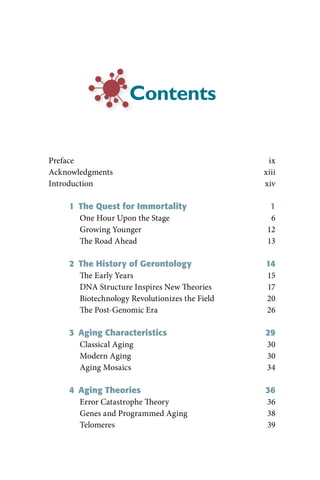 Contents


Preface                                           ix
Acknowledgments                                  xiii
Introduction                                     xiv

     1  The Quest for Immortality                  1
        One Hour Upon the Stage                    6
        Growing Younger                           12
        The Road Ahead                            13

     2  The History of Gerontology               14
        The Early Years                          15
        DNA Structure Inspires New Theories      17
        Biotechnology Revolutionizes the Field   20
        The Post-Genomic Era                     26

     3  Aging Characteristics                    29
        Classical Aging                          30
        Modern Aging                             30
        Aging Mosaics                            34

     4  Aging Theories                           36
        Error Catastrophe Theory                 36
        Genes and Programmed Aging               38
        Telomeres                                39
 