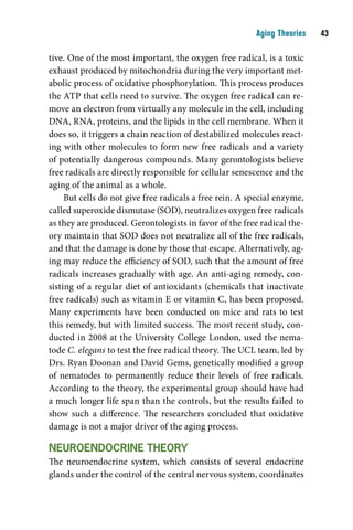 Aging Theories    

tive. One of the most important, the oxygen free radical, is a toxic
exhaust produced by mitochondria during the very important met-
abolic process of oxidative phosphorylation. This process produces
the ATP that cells need to survive. The oxygen free radical can re-
move an electron from virtually any molecule in the cell, including
DNA, RNA, proteins, and the lipids in the cell membrane. When it
does so, it triggers a chain reaction of destabilized molecules react-
ing with other molecules to form new free radicals and a variety
of potentially dangerous compounds. Many gerontologists believe
free radicals are directly responsible for cellular senescence and the
aging of the animal as a whole.
     But cells do not give free radicals a free rein. A special enzyme,
called superoxide dismutase (SOD), neutralizes oxygen free radicals
as they are produced. Gerontologists in favor of the free radical the-
ory maintain that SOD does not neutralize all of the free radicals,
and that the damage is done by those that escape. Alternatively, ag-
ing may reduce the efficiency of SOD, such that the amount of free
radicals increases gradually with age. An anti-aging remedy, con-
sisting of a regular diet of antioxidants (chemicals that inactivate
free radicals) such as vitamin E or vitamin C, has been proposed.
Many experiments have been conducted on mice and rats to test
this remedy, but with limited success. The most recent study, con-
ducted in 2008 at the University College London, used the nema-
tode C. elegans to test the free radical theory. The UCL team, led by
Drs. Ryan Doonan and David Gems, genetically modified a group
of nematodes to permanently reduce their levels of free radicals.
According to the theory, the experimental group should have had
a much longer life span than the controls, but the results failed to
show such a difference. The researchers concluded that oxidative
damage is not a major driver of the aging process.

neurOendOcrine tHeOrY
The neuroendocrine system, which consists of several endocrine
glands under the control of the central nervous system, coordinates
 