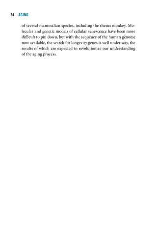   AGING

     of several mammalian species, including the rhesus monkey. Mo-
     lecular and genetic models of cellular senescence have been more
     difficult to pin down, but with the sequence of the human genome
     now available, the search for longevity genes is well under way, the
     results of which are expected to revolutionize our understanding
     of the aging process.
 