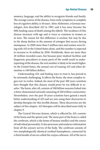 Age-Related Diseases    

memory, language, and the ability to recognize friends and family.
The average course of the disease, from early symptoms to complete
loss of cognitive ability, is 10 years. Alois Alzheimer, a German neu-
rologist, first described AD in 1907, and it has since become the
fifth-leading cause of death among the elderly. The incidence of this
disease increases with age and is twice as common in women as
in men. The reason for this difference is unclear, but may be due
to the sharp decline in the amount of estrogen that occurs during
menopause. In 2009 more than 5 million men and women were liv-
ing with AD in the United States alone, and this number is expected
to increase to 16 million by 2050. Worldwide, there are more than
20 million recorded cases, but because poor medical facilities and
diagnostic procedures in many parts of the world result in under-
reporting of the disease, the real number is likely to be much higher.
In the United States, the annual cost of treating AD and other de-
mentias is 148 billion dollars.
     Understanding AD, and finding ways to treat it, has proved to
be extremely challenging. It affects the brain, the most complex or-
gan ever to evolve. Indeed, for most of the past 100 years scientists
have thought that this disease would prove be too difficult to re-
solve. The brain, after all, consists of 100 billion neurons linked into
a three-dimensional network consisting of 100 trillion connections.
Nevertheless, over the past 10 years scientists have gained a much
better understanding of AD and are now using their discoveries to
develop therapies for this terrible disease. These discoveries are the
subject of this chapter. AD therapies will be described more fully in
chapter 9.
     The Central Nervous System, which is affected by AD, consists
of the brain and the spinal cord. The main part of the brain is called
the cerebrum, which is the home of human intellect and the source
of individual personality. It also processes and analyzes information
from all the sensory nerves of the body. The cerebrum consists of
two morphologically identical cerebral hemispheres, connected by
a thick bundle of nerves called the corpus callosum. All of the nerve
 