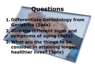 Questions
1. Differentiate Gerontology from
Geriatrics (5pts)
2. Give the different signs and
symptoms of aging (5pts)
3. What are the things to be
consider in attaining longer,
healthier lives? (5pts)

 