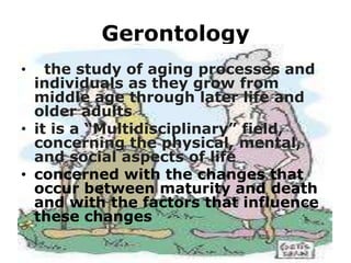 Gerontology
the study of aging processes and
individuals as they grow from
middle age through later life and
older adults
• it is a “Multidisciplinary” field,
concerning the physical, mental,
and social aspects of life
• concerned with the changes that
occur between maturity and death
and with the factors that influence
these changes
•

 