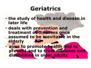 Geriatrics
• the study of health and disease in
later life
• deals with prevention and
treatment of diseases once
assumed to be inevitable in the
elderly
• aims to promote health and to
prevent and to treat diseases and
disabilities in older adults

 