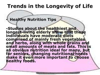 Trends in the Longevity of Life

Life

• Healthy Nutrition Tips
-Studies about the healthiest and
longest-living elderly show that these
individuals have moderate diets
comprised of mainly fresh vegetables
and herbs, along with whole grains and
small amounts of meats and fats. This is
an obvious nutrition ideal for many, but
for seniors, changing nutritional needs
make it even more important to choose
healthy foods.

 