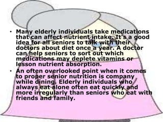 • Many elderly individuals take medications
that can affect nutrient intake. It's a good
idea for all seniors to talk with their
doctors about diet once a year. A doctor
can help seniors to sort out which
medications may deplete vitamins or
lesson nutrient absorption.
• An often overlooked point when it comes
to proper senior nutrition is company
while dining. Elderly individuals who
always eat alone often eat quickly and
more irregularly than seniors who eat with
friends and family.

 