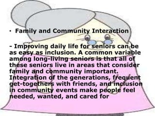 • Family and Community Interaction
- Improving daily life for seniors can be
as easy as inclusion. A common variable
among long-living seniors is that all of
these seniors live in areas that consider
family and community important.
Integration of the generations, frequent
get-togethers with friends, and inclusion
in community events make people feel
needed, wanted, and cared for

 
