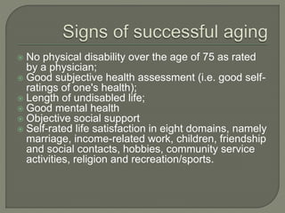  No physical disability over the age of 75 as rated
by a physician;
 Good subjective health assessment (i.e. good self-
ratings of one's health);
 Length of undisabled life;
 Good mental health
 Objective social support
 Self-rated life satisfaction in eight domains, namely
marriage, income-related work, children, friendship
and social contacts, hobbies, community service
activities, religion and recreation/sports.
 