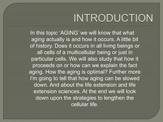 In this topic ‘AGING’ we will know that what
aging actually is and how it occurs. A little bit
of history. Does it occurs in all living beings or
all cells of a multicellular being or just in
particular cells. We will also study that how it
proceeds on or how can we explain the fact
aging. How the aging is optimal? Further more
I'm going to tell that how aging can be slowed
down. And about the life extension and life
extension sciences. At the end we will look
down upon the strategies to lengthen the
cellular life.
 