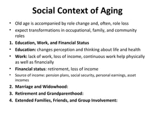Social Context of Aging
• Old age is accompanied by role change and, often, role loss
• expect transformations in occupational, family, and community
roles
1. Education, Work, and Financial Status
• Education: changes perception and thinking about life and health
• Work: lack of work, loss of income, continuous work help physically
as well as financially
• Financial status: retirement, loss of income
• Source of income: pension plans, social security, personal earnings, asset
incomes
2. Marriage and Widowhood:
3. Retirement and Grandparenthood:
4. Extended Families, Friends, and Group Involvement:
 