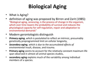 Biological Aging
• What is Aging?
• definition of aging was proposed by Birren and Zarit (1985):
“Biological aging, senescing, is the process of change in the organism,
which over time lowers the probability of survival and reduces the
physiological capacity for self-regulation, repair and adaptation to
environmental demands”
• Modern gerontologists distinguish
• Primary aging, which is postulated to reflect an intrinsic, presumably
genetically preprogrammed limit on cellular longevity,
• Secondary aging, which is due to the accumulated effects of
environmental insult, disease, and trauma.
• Primary aging seems to account for the relatively constant maximum life
span observed in almost all animal species studies,
• secondary aging explains much of the variability among individual
members of a species.
 