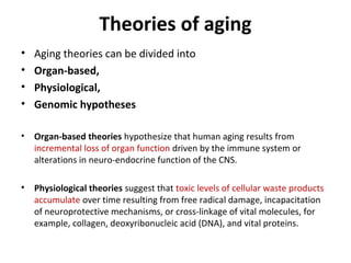 Theories of aging
• Aging theories can be divided into
• Organ-based,
• Physiological,
• Genomic hypotheses
• Organ-based theories hypothesize that human aging results from
incremental loss of organ function driven by the immune system or
alterations in neuro-endocrine function of the CNS.
• Physiological theories suggest that toxic levels of cellular waste products
accumulate over time resulting from free radical damage, incapacitation
of neuroprotective mechanisms, or cross-linkage of vital molecules, for
example, collagen, deoxyribonucleic acid (DNA), and vital proteins.
 